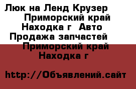  Люк на Ленд Крузер 100. - Приморский край, Находка г. Авто » Продажа запчастей   . Приморский край,Находка г.